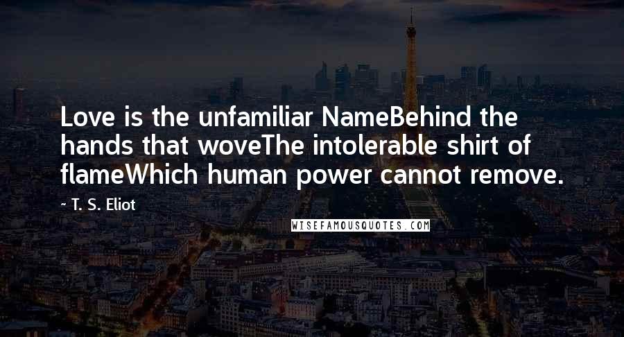 T. S. Eliot Quotes: Love is the unfamiliar NameBehind the hands that woveThe intolerable shirt of flameWhich human power cannot remove.