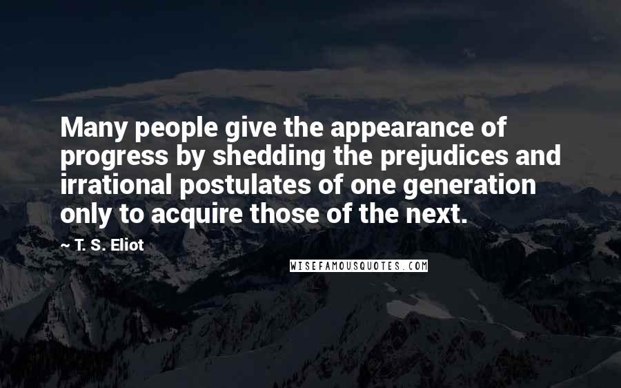 T. S. Eliot Quotes: Many people give the appearance of progress by shedding the prejudices and irrational postulates of one generation only to acquire those of the next.