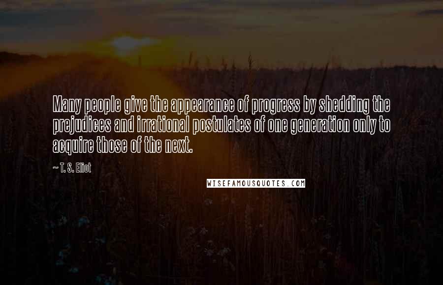 T. S. Eliot Quotes: Many people give the appearance of progress by shedding the prejudices and irrational postulates of one generation only to acquire those of the next.