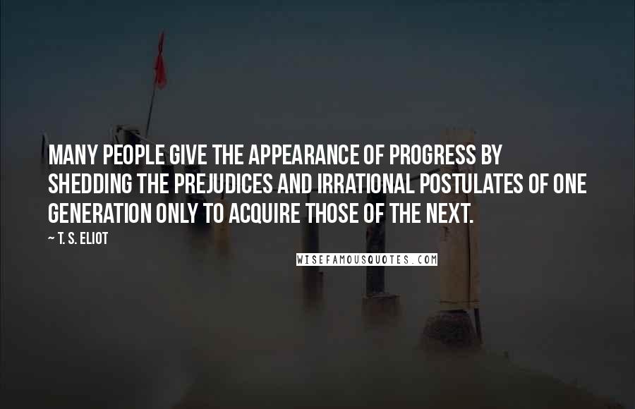 T. S. Eliot Quotes: Many people give the appearance of progress by shedding the prejudices and irrational postulates of one generation only to acquire those of the next.