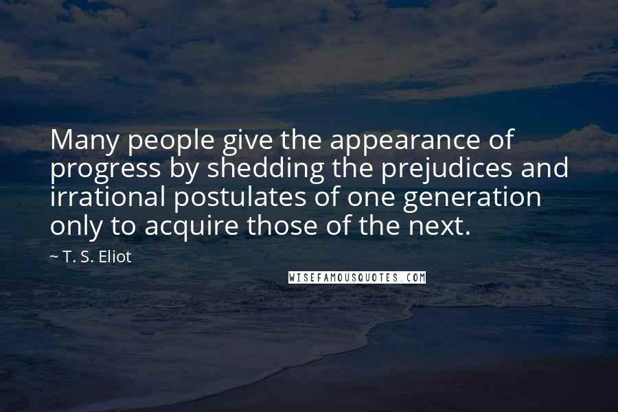 T. S. Eliot Quotes: Many people give the appearance of progress by shedding the prejudices and irrational postulates of one generation only to acquire those of the next.