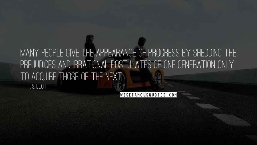T. S. Eliot Quotes: Many people give the appearance of progress by shedding the prejudices and irrational postulates of one generation only to acquire those of the next.