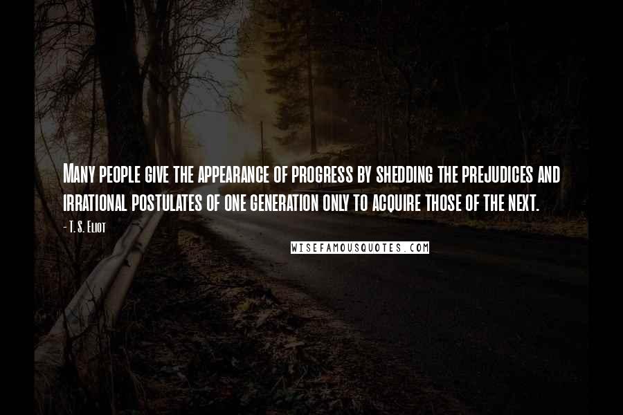 T. S. Eliot Quotes: Many people give the appearance of progress by shedding the prejudices and irrational postulates of one generation only to acquire those of the next.