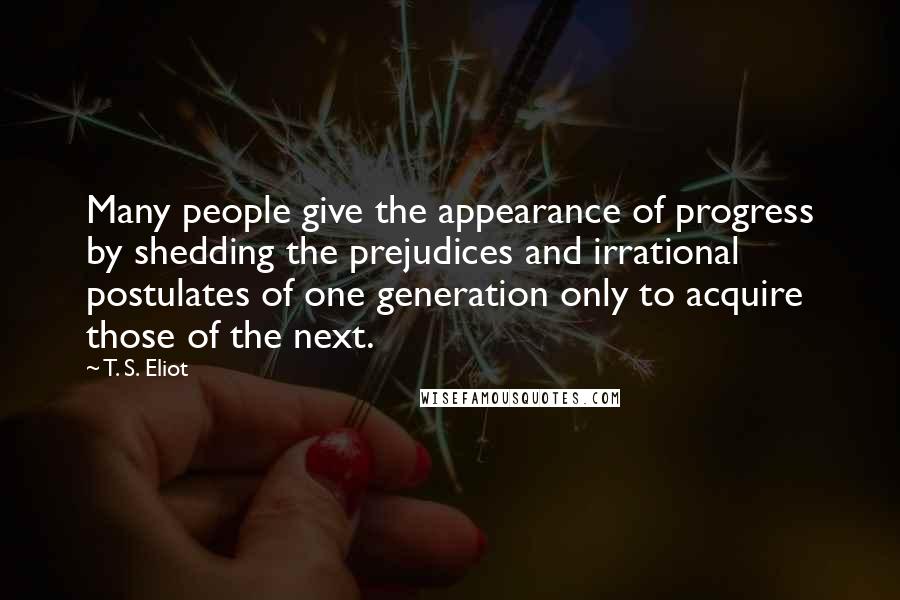 T. S. Eliot Quotes: Many people give the appearance of progress by shedding the prejudices and irrational postulates of one generation only to acquire those of the next.