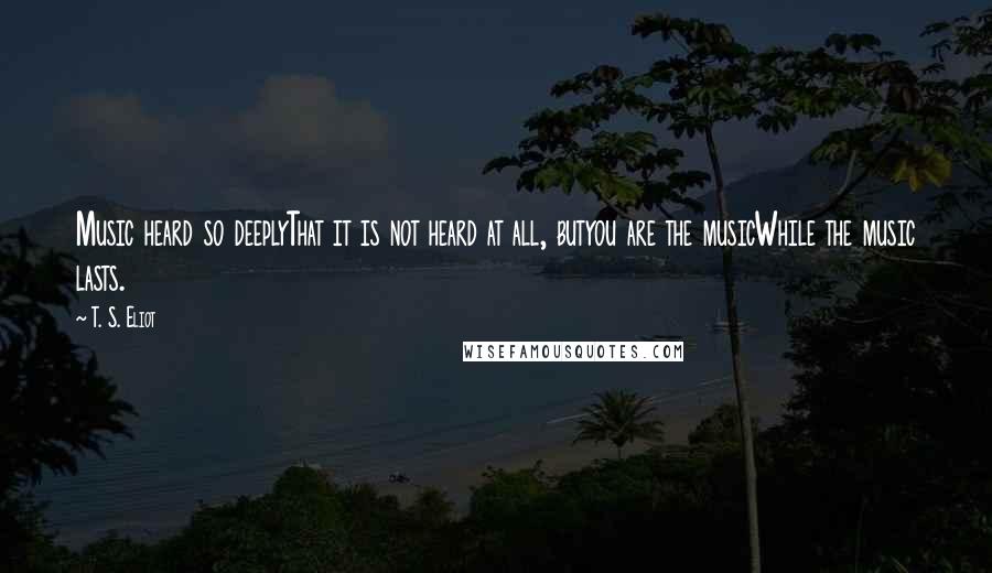 T. S. Eliot Quotes: Music heard so deeplyThat it is not heard at all, butyou are the musicWhile the music lasts.