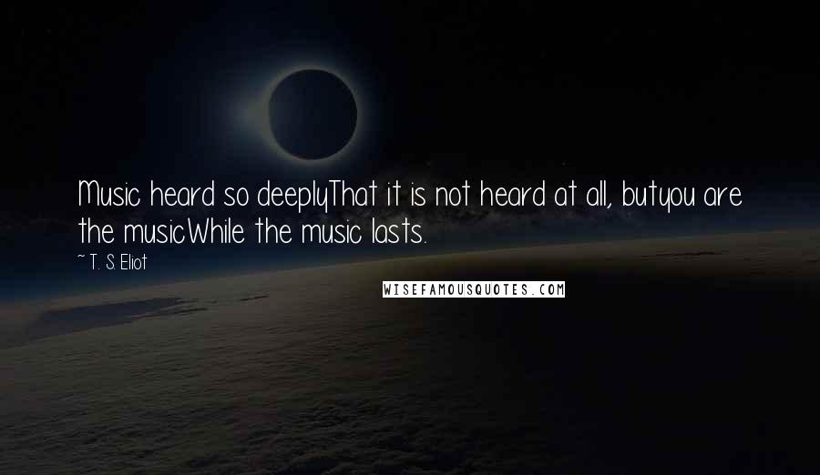 T. S. Eliot Quotes: Music heard so deeplyThat it is not heard at all, butyou are the musicWhile the music lasts.