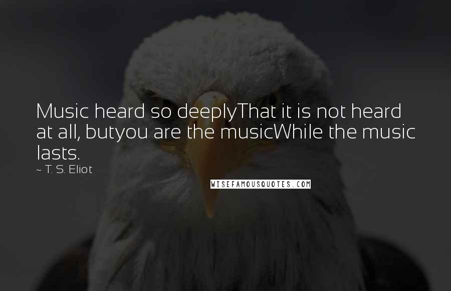 T. S. Eliot Quotes: Music heard so deeplyThat it is not heard at all, butyou are the musicWhile the music lasts.