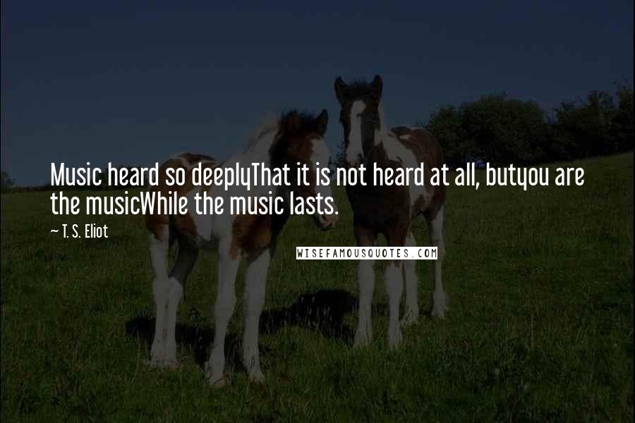 T. S. Eliot Quotes: Music heard so deeplyThat it is not heard at all, butyou are the musicWhile the music lasts.