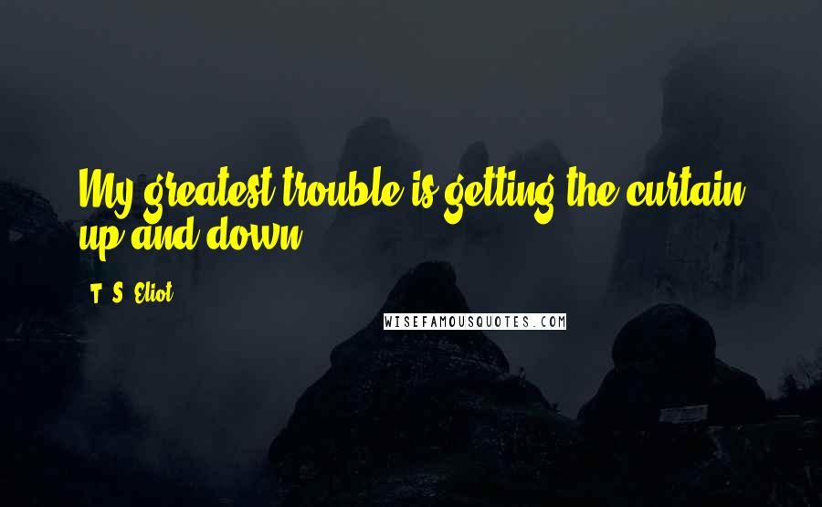 T. S. Eliot Quotes: My greatest trouble is getting the curtain up and down.