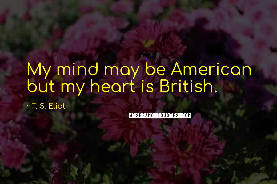 T. S. Eliot Quotes: My mind may be American but my heart is British.