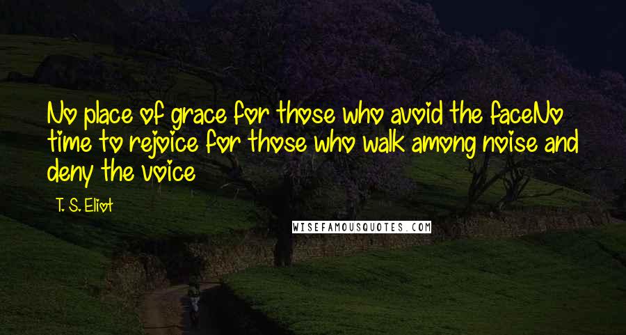 T. S. Eliot Quotes: No place of grace for those who avoid the faceNo time to rejoice for those who walk among noise and deny the voice