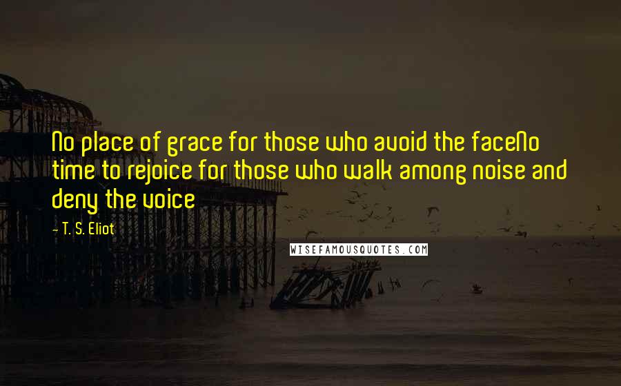 T. S. Eliot Quotes: No place of grace for those who avoid the faceNo time to rejoice for those who walk among noise and deny the voice