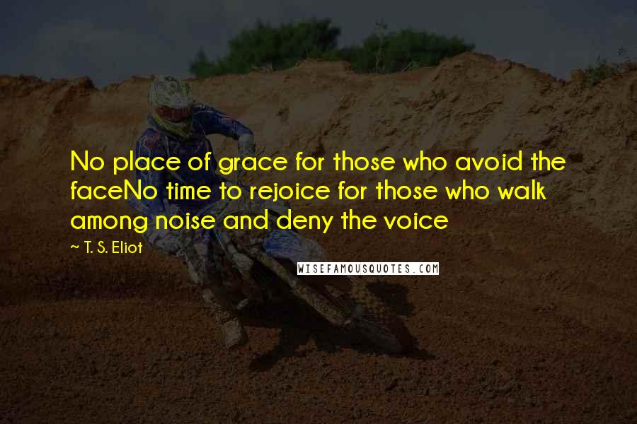 T. S. Eliot Quotes: No place of grace for those who avoid the faceNo time to rejoice for those who walk among noise and deny the voice