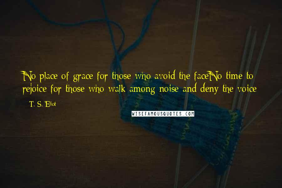 T. S. Eliot Quotes: No place of grace for those who avoid the faceNo time to rejoice for those who walk among noise and deny the voice