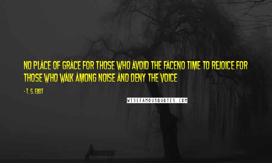 T. S. Eliot Quotes: No place of grace for those who avoid the faceNo time to rejoice for those who walk among noise and deny the voice