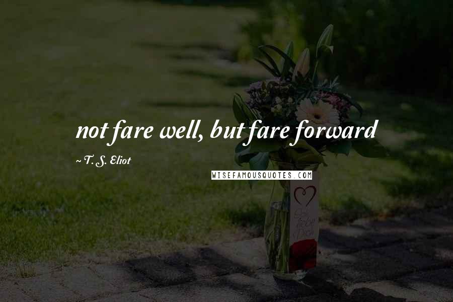 T. S. Eliot Quotes: not fare well, but fare forward