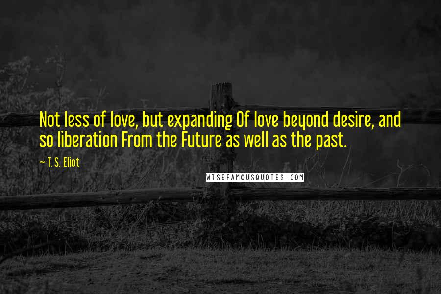 T. S. Eliot Quotes: Not less of love, but expanding Of love beyond desire, and so liberation From the Future as well as the past.