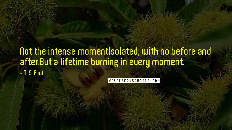 T. S. Eliot Quotes: Not the intense momentIsolated, with no before and after,But a lifetime burning in every moment.