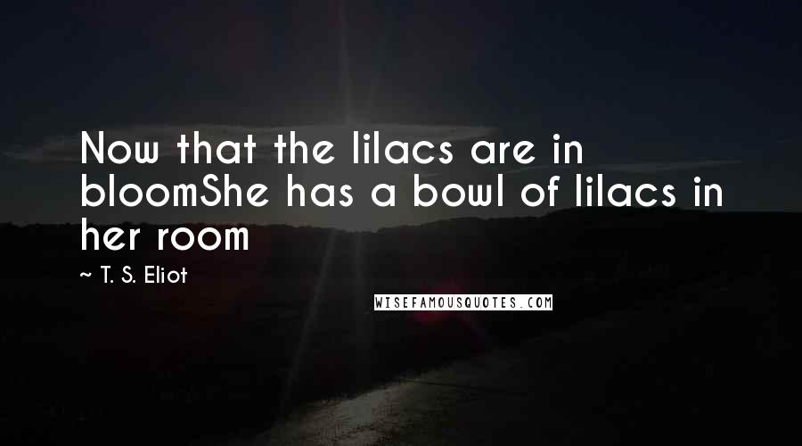 T. S. Eliot Quotes: Now that the lilacs are in bloomShe has a bowl of lilacs in her room