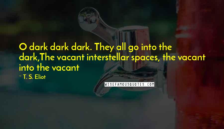 T. S. Eliot Quotes: O dark dark dark. They all go into the dark,The vacant interstellar spaces, the vacant into the vacant