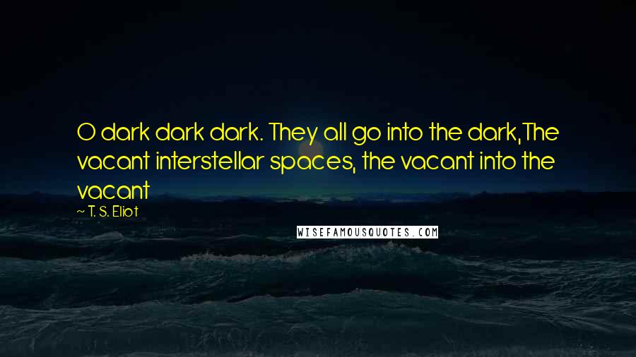 T. S. Eliot Quotes: O dark dark dark. They all go into the dark,The vacant interstellar spaces, the vacant into the vacant