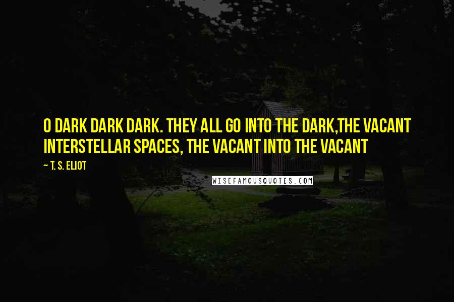 T. S. Eliot Quotes: O dark dark dark. They all go into the dark,The vacant interstellar spaces, the vacant into the vacant