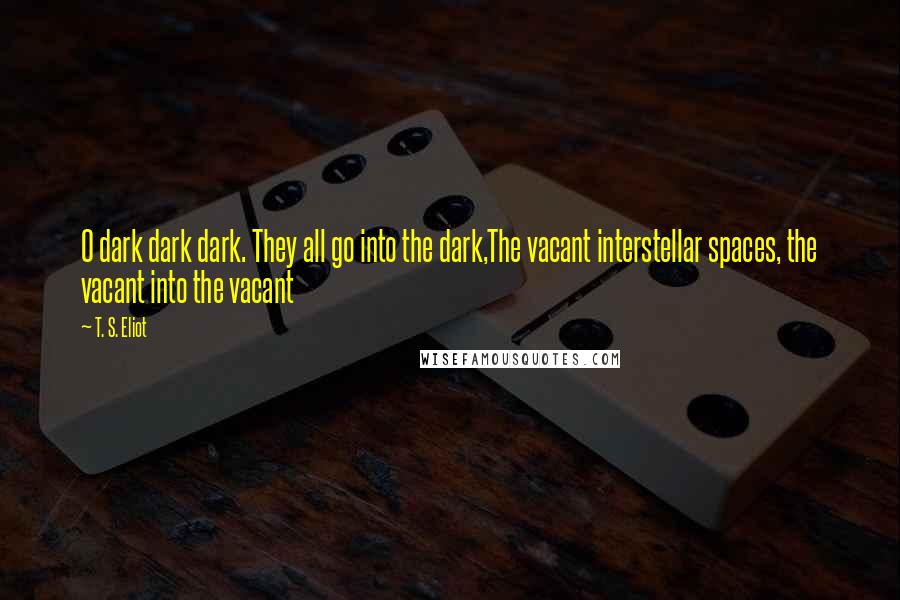 T. S. Eliot Quotes: O dark dark dark. They all go into the dark,The vacant interstellar spaces, the vacant into the vacant