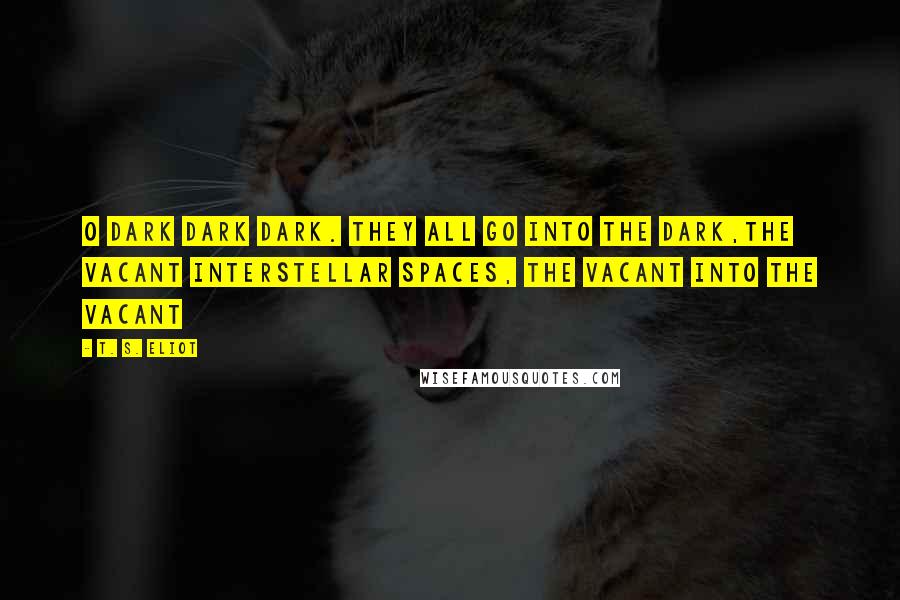 T. S. Eliot Quotes: O dark dark dark. They all go into the dark,The vacant interstellar spaces, the vacant into the vacant