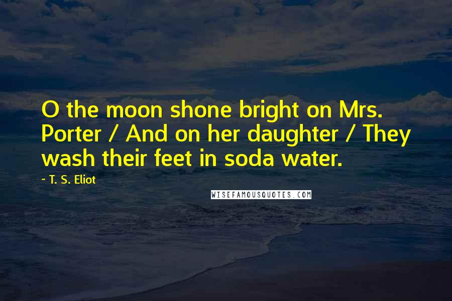 T. S. Eliot Quotes: O the moon shone bright on Mrs. Porter / And on her daughter / They wash their feet in soda water.