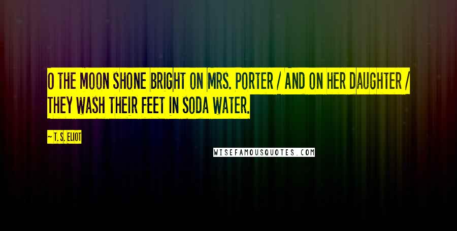 T. S. Eliot Quotes: O the moon shone bright on Mrs. Porter / And on her daughter / They wash their feet in soda water.