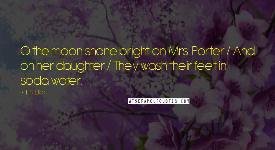 T. S. Eliot Quotes: O the moon shone bright on Mrs. Porter / And on her daughter / They wash their feet in soda water.