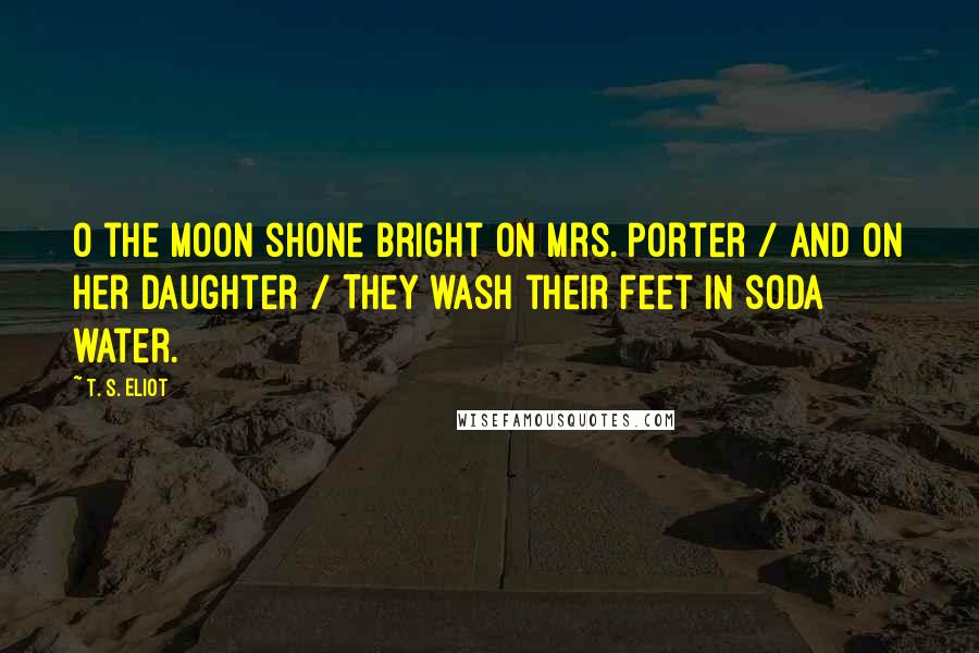 T. S. Eliot Quotes: O the moon shone bright on Mrs. Porter / And on her daughter / They wash their feet in soda water.