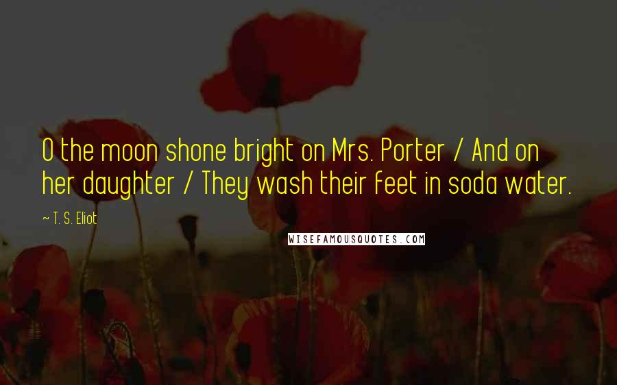 T. S. Eliot Quotes: O the moon shone bright on Mrs. Porter / And on her daughter / They wash their feet in soda water.