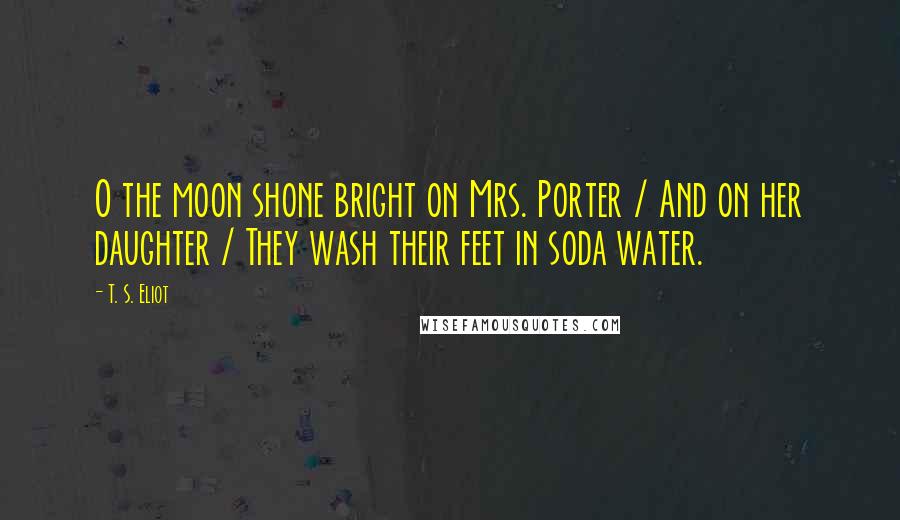 T. S. Eliot Quotes: O the moon shone bright on Mrs. Porter / And on her daughter / They wash their feet in soda water.