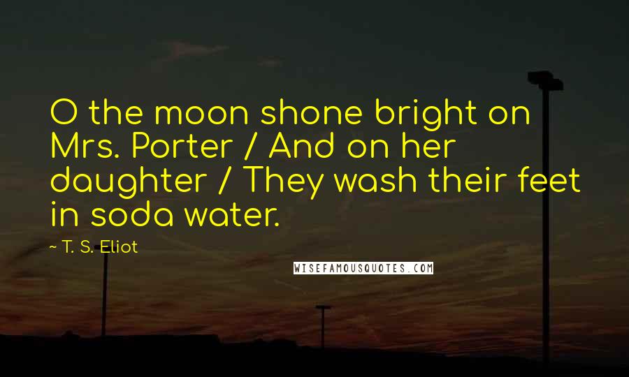 T. S. Eliot Quotes: O the moon shone bright on Mrs. Porter / And on her daughter / They wash their feet in soda water.