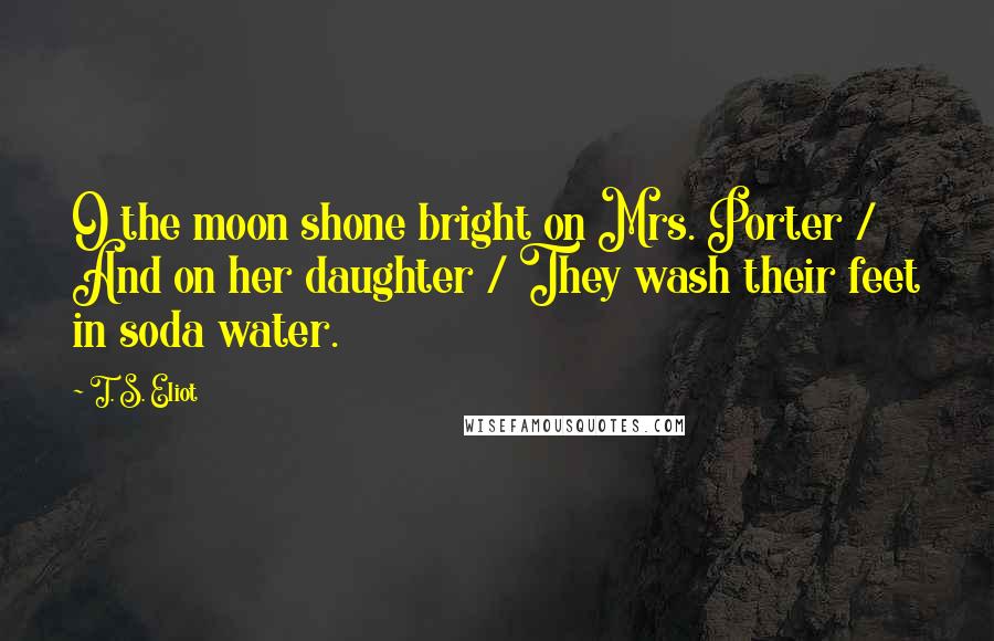 T. S. Eliot Quotes: O the moon shone bright on Mrs. Porter / And on her daughter / They wash their feet in soda water.