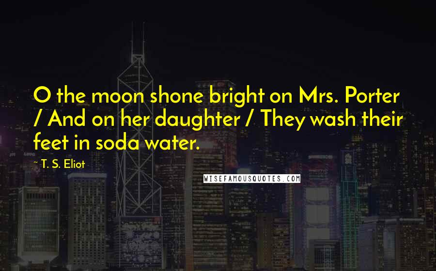 T. S. Eliot Quotes: O the moon shone bright on Mrs. Porter / And on her daughter / They wash their feet in soda water.