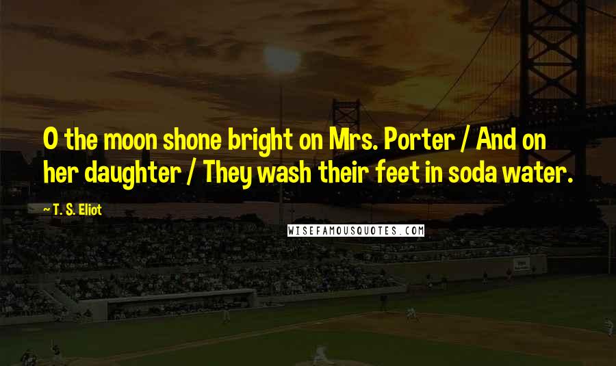 T. S. Eliot Quotes: O the moon shone bright on Mrs. Porter / And on her daughter / They wash their feet in soda water.