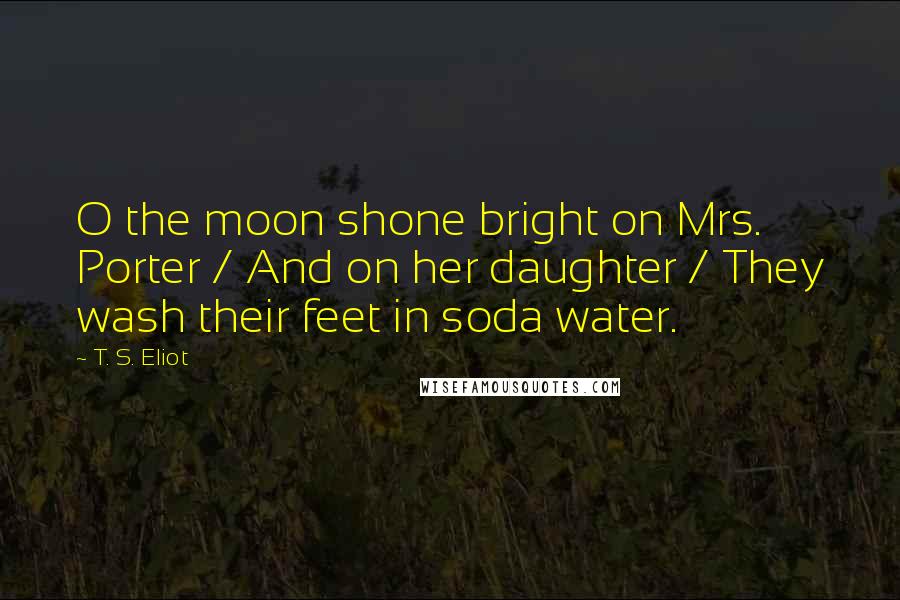 T. S. Eliot Quotes: O the moon shone bright on Mrs. Porter / And on her daughter / They wash their feet in soda water.