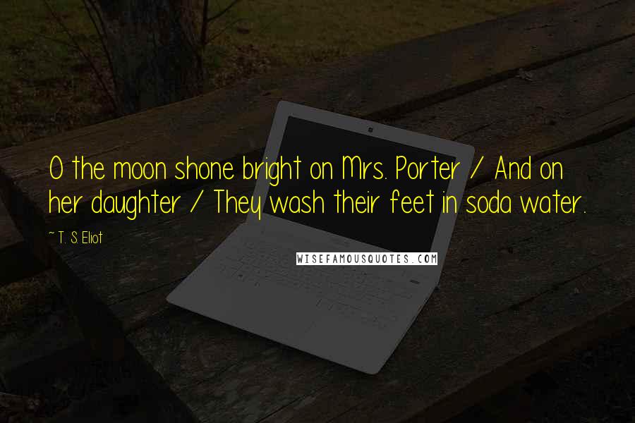 T. S. Eliot Quotes: O the moon shone bright on Mrs. Porter / And on her daughter / They wash their feet in soda water.