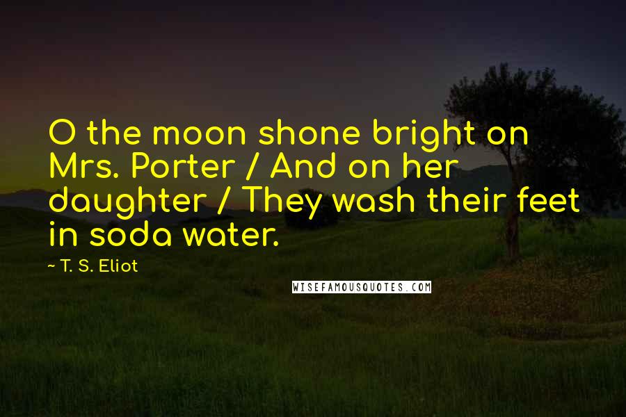 T. S. Eliot Quotes: O the moon shone bright on Mrs. Porter / And on her daughter / They wash their feet in soda water.