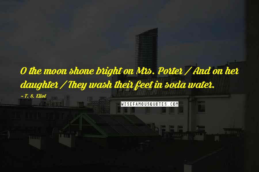 T. S. Eliot Quotes: O the moon shone bright on Mrs. Porter / And on her daughter / They wash their feet in soda water.