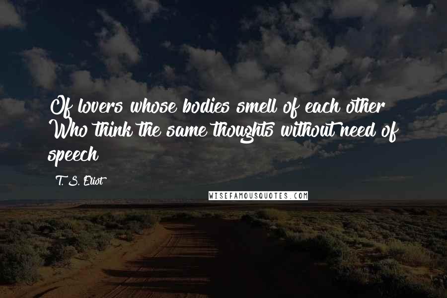 T. S. Eliot Quotes: Of lovers whose bodies smell of each other Who think the same thoughts without need of speech