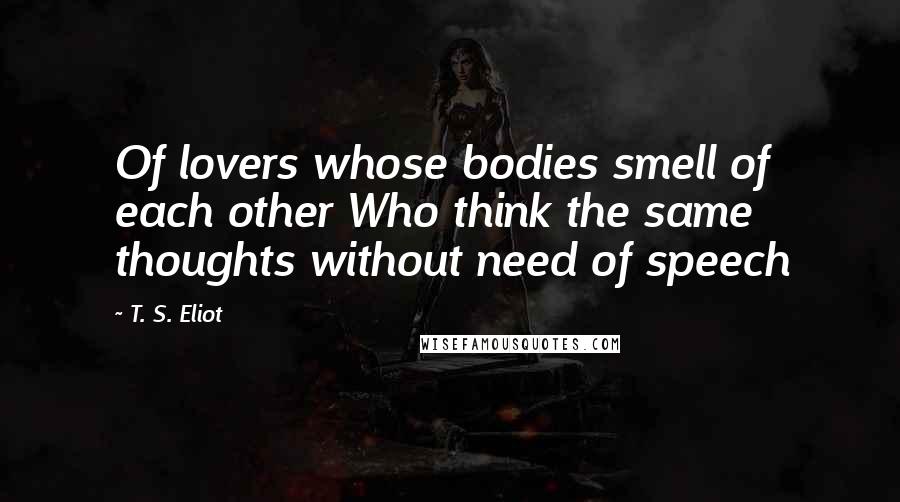 T. S. Eliot Quotes: Of lovers whose bodies smell of each other Who think the same thoughts without need of speech