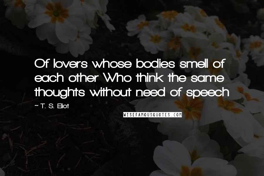 T. S. Eliot Quotes: Of lovers whose bodies smell of each other Who think the same thoughts without need of speech