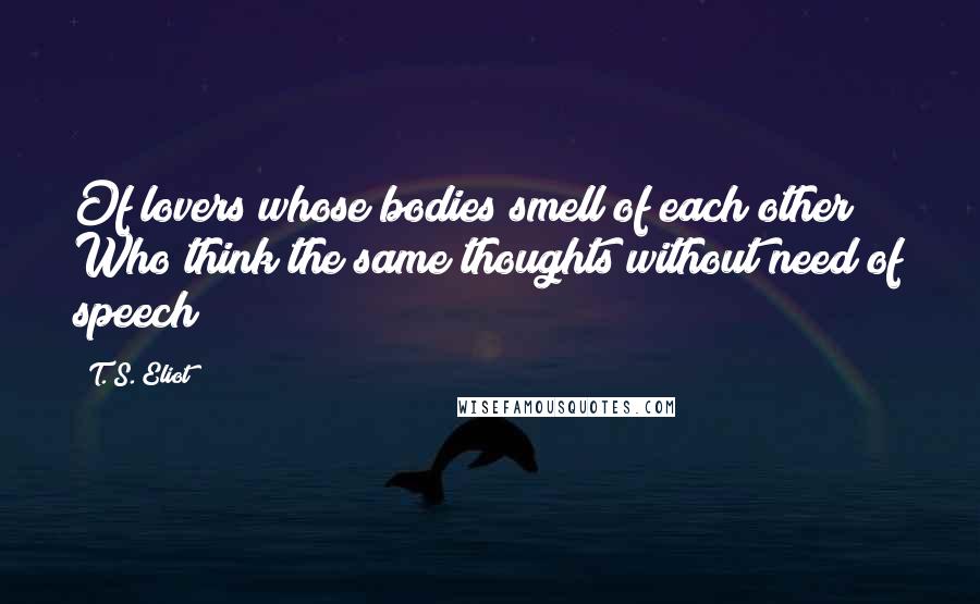 T. S. Eliot Quotes: Of lovers whose bodies smell of each other Who think the same thoughts without need of speech