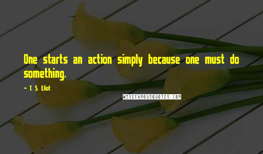 T. S. Eliot Quotes: One starts an action simply because one must do something.