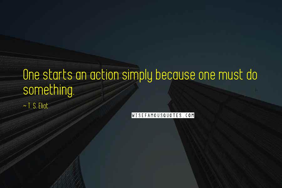 T. S. Eliot Quotes: One starts an action simply because one must do something.