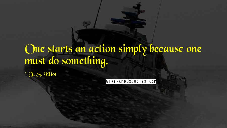 T. S. Eliot Quotes: One starts an action simply because one must do something.