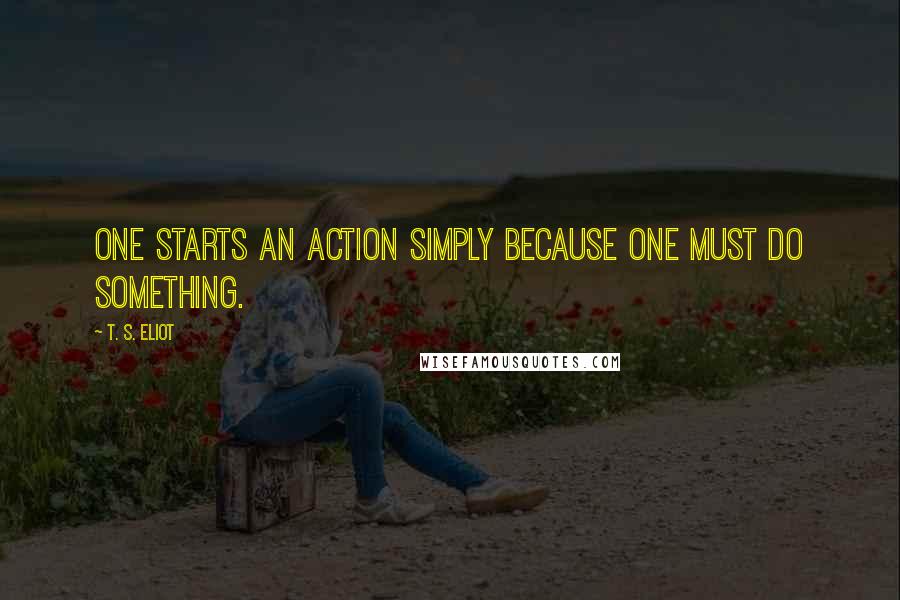 T. S. Eliot Quotes: One starts an action simply because one must do something.